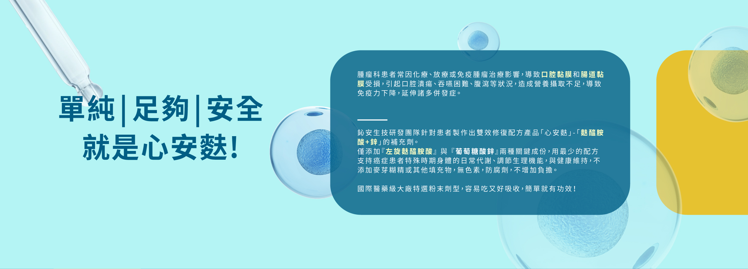 鈊安生技研發團隊針對患者製作出雙效修復配方產品「心安麩」-「麩醯胺 酸+鋅」的補充劑。 僅添加『左旋麩醯胺酸』 與 『葡萄糖酸鋅』兩種關鍵成份，用最少的配方 支持癌症患者特殊時期身體的日常代謝、調節生理機能，與健康維持，不 添加麥芽糊精或其他填充物，無色素，防腐劑，不增加負擔。