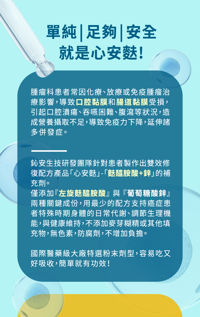鈊安生技研發團隊針對患者製作出雙效修復配方產品「心安麩」-「麩醯胺 酸+鋅」的補充劑。 僅添加『左旋麩醯胺酸』 與 『葡萄糖酸鋅』兩種關鍵成份，用最少的配方 支持癌症患者特殊時期身體的日常代謝、調節生理機能，與健康維持，不 添加麥芽糊精或其他填充物，無色素，防腐劑，不增加負擔。