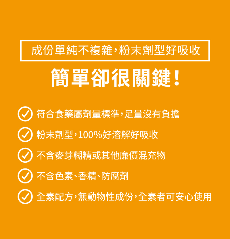 符合食藥屬劑量標準，足量沒有負擔-粉末劑型，100％好溶解好吸收-不含麥芽糊精或其他廉價混充物-不含色素、香精、防腐劑-全素配方，無動物性成份，全素者可安心使用